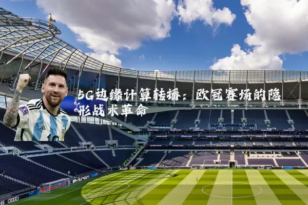 5G边缘计算转播：欧冠赛场的隐形战术革命