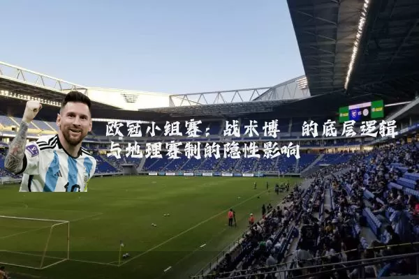 欧冠小组赛：战术博弈的底层逻辑与地理赛制的隐性影响